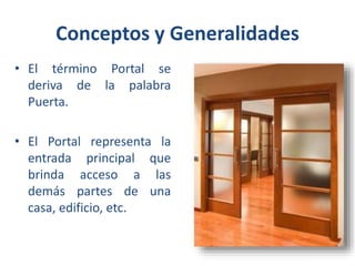Conceptos y Generalidades
• El término Portal se
deriva de la palabra
Puerta.
• El Portal representa la
entrada principal que
brinda acceso a las
demás partes de una
casa, edificio, etc.

 