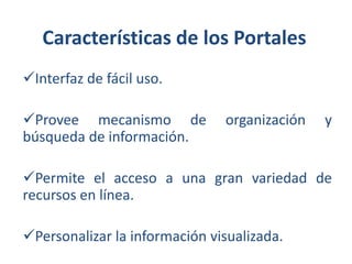 Características de los Portales
Interfaz de fácil uso.

Provee mecanismo de
búsqueda de información.

organización

y

Permite el acceso a una gran variedad de
recursos en línea.
Personalizar la información visualizada.

 
