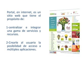Portal, en internet, es un
sitio web que tiene el
propósito de:
1-centralizar e integrar
una gama de servicios y
recursos.
2-Crearle al usuario la
posibilidad de acceso a
múltiples aplicaciones.

 