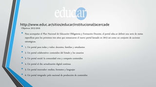http://www.educ.ar/sitios/educar/institucional/acercade 
Objetivos 2013-2016 
• Para acompañar el Plan Nacional de Educación Obligatoria y Formación Docente, el portal educ.ar definió una serie de metas 
específicas para los próximos tres años que enmarcaron el nuevo portal lanzado en 2013 así como un conjunto de acciones 
estratégicas. 
• 1. Un portal para todas y todos: docentes, familias y estudiantes 
• 2. Un portal colaborativo: contenidos del Estado y los usuarios 
• 3. Un portal social: la comunidad crea y comparte contenidos 
• 4. Un portal al día: actualización digital continua 
• 5. Un portal innovador: medios, formatos y lenguajes 
• 6. Un portal integrado: polo nacional de producción de contenidos 
 