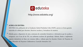 http://www.eduteka.org/ 
• ACERCA DE EDUTEKA 
EDUTEKA [3], publicación de La Fundación Gabriel Piedrahita Uribe (FGPU), provee en forma gratuita 
materiales de calidad para docentes, directivos escolares y formadores de maestros. 
• Eduteka pone a disposición de estos, centenares de contenidos formativos e informativos que les ayudan a 
enriquecer, con el uso de las TIC, sus ambientes escolares de aprendizaje. Además, diseña e implementa 
espacios interactivos en línea con recursos útiles y valiosos para los docentes (Gestor de Proyectos de 
Aula, Planeador de Proyectos Colaborativos, Currículo Interactivo 2.0). 
 