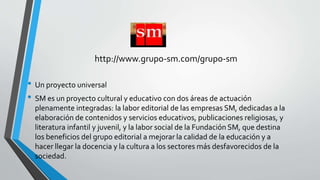 http://www.grupo-sm.com/grupo-sm 
• Un proyecto universal 
• SM es un proyecto cultural y educativo con dos áreas de actuación 
plenamente integradas: la labor editorial de las empresas SM, dedicadas a la 
elaboración de contenidos y servicios educativos, publicaciones religiosas, y 
literatura infantil y juvenil, y la labor social de la Fundación SM, que destina 
los beneficios del grupo editorial a mejorar la calidad de la educación y a 
hacer llegar la docencia y la cultura a los sectores más desfavorecidos de la 
sociedad. 
 