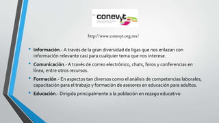 http://www.conevyt.org.mx/ 
• Información.- A través de la gran diversidad de ligas que nos enlazan con 
información relevante casi para cualquier tema que nos interese. 
• Comunicación.- A través de correo electrónico, chats, foros y conferencias en 
línea, entre otros recursos. 
• Formación.- En aspectos tan diversos como el análisis de competencias laborales, 
capacitación para el trabajo y formación de asesores en educación para adultos. 
• Educación.- Dirigida principalmente a la población en rezago educativo 
 