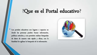 ?Que es el Portal educativo? 
• Los portales educativos son lugares o espacios en 
donde las personas pueden buscar información, 
publicar artículos, y nos permiten realizar búsquedas 
de datos de manera más rápida y eficaz, con la 
finalidad de agilizar la búsqueda de la información. 
 