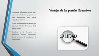 • Proporcionar información de todo tipo a Ventajas de los portales Educativos 
profesores, estudiantes y padres, así 
como instrumentos para realizar 
búsquedas en Internet. 
• Facilitar recursos didácticos de todo tipo, 
gratuitos y utilizables directamente desde 
Internet, como: 
• Contribuir a la formación del 
profesorado, mediante informaciones 
diversas y cursos de actualización de 
conocimientos. 
 