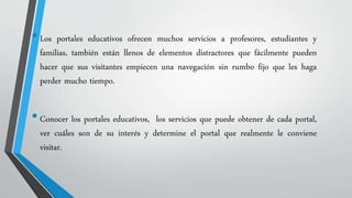• Los portales educativos ofrecen muchos servicios a profesores, estudiantes y 
familias, también están llenos de elementos distractores que fácilmente pueden 
hacer que sus visitantes empiecen una navegación sin rumbo fijo que les haga 
perder mucho tiempo. 
• Conocer los portales educativos, los servicios que puede obtener de cada portal, 
ver cuáles son de su interés y determine el portal que realmente le conviene 
visitar. 
 