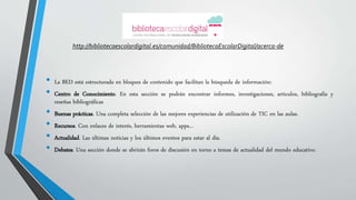 http://bibliotecaescolardigital.es/comunidad/BibliotecaEscolarDigital/acerca-de 
• La BED está estructurada en bloques de contenido que facilitan la búsqueda de información: 
• Centro de Conocimiento. En esta sección se podrán encontrar informes, investigaciones, artículos, bibliografía y 
reseñas bibliográficas 
• Buenas prácticas. Una completa selección de las mejores experiencias de utilización de TIC en las aulas. 
• Recursos. Con enlaces de interés, herramientas web, apps... 
• Actualidad. Las últimas noticias y los últimos eventos para estar al día. 
• Debates. Una sección donde se abrirán foros de discusión en torno a temas de actualidad del mundo educativo. 
 