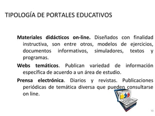 TIPOLOGÍA DE PORTALES EDUCATIVOS


   Materiales didácticos on-line. Diseñados con finalidad
     instructiva, son entre otros, modelos de ejercicios,
     documentos informativos, simuladores, textos y
     programas.
   Webs temáticos. Publican variedad de información
     específica de acuerdo a un área de estudio.
   Prensa electrónica. Diarios y revistas. Publicaciones
     periódicas de temática diversa que pueden consultarse
     on line.

                                                        10
 