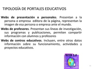TIPOLOGÍA DE PORTALES EDUCATIVOS

Webs de presentación o personales. Presentan a la
 persona o empresa editora de la página, representan la
 imagen de esa persona o empresa ante el mundo.
Webs de profesores. Presentan sus líneas de investigación,
 sus programas y publicaciones, permiten compartir
 información con alumnos y profesores
Webs de centros educativos. Incluyen, entre otras datos
 información sobre su funcionamiento, actividades y
 proyectos educativos.




                                                             11
 