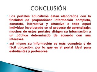    Los portales educativos están elaborados con la
    finalidad de proporcionar información completa,
    concreta, interactiva y atractiva a todo aquel
    individuo involucrado en el proceso de aprendizaje;
    muchos de estos portales dirigen su información a
    un público determinado de acuerdo con sus
    intereses.
   así mismo su información es más completa y de
    fácil ubicación, por lo que es el portal ideal para
    estudiantes y profesores.
 