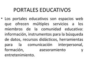 PORTALES EDUCATIVOS
• Los portales educativos son espacios web
  que ofrecen múltiples servicios a los
  miembros de la comunidad educativa:
  información, instrumentos para la búsqueda
  de datos, recursos didácticos, herramientas
  para la comunicación interpersonal,
  formación,         asesoramiento          y
  entretenimiento.
 