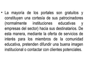 • La mayoría de los portales son gratuitos y
  constituyen una cortesía de sus patrocinadores
  (normalmente instituciones educativas y
  empresas del sector) hacia sus destinatarios. De
  esta manera, mediante la oferta de servicios de
  interés para los miembros de la comunidad
  educativa, pretenden difundir una buena imagen
  institucional o contactar con clientes potenciales.
 