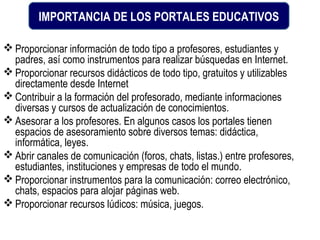 IMPORTANCIA DE LOS PORTALES EDUCATIVOS

 Proporcionar información de todo tipo a profesores, estudiantes y
  padres, así como instrumentos para realizar búsquedas en Internet.
 Proporcionar recursos didácticos de todo tipo, gratuitos y utilizables
  directamente desde Internet
 Contribuir a la formación del profesorado, mediante informaciones
  diversas y cursos de actualización de conocimientos.
 Asesorar a los profesores. En algunos casos los portales tienen
  espacios de asesoramiento sobre diversos temas: didáctica,
  informática, leyes.
 Abrir canales de comunicación (foros, chats, listas.) entre profesores,
  estudiantes, instituciones y empresas de todo el mundo.
 Proporcionar instrumentos para la comunicación: correo electrónico,
  chats, espacios para alojar páginas web.
 Proporcionar recursos lúdicos: música, juegos.
 