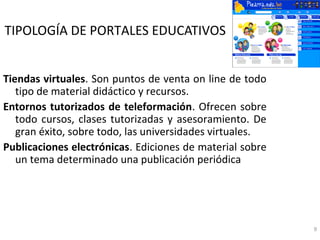TIPOLOGÍA DE PORTALES EDUCATIVOS


Tiendas virtuales. Son puntos de venta on line de todo
   tipo de material didáctico y recursos.
Entornos tutorizados de teleformación. Ofrecen sobre
   todo cursos, clases tutorizadas y asesoramiento. De
   gran éxito, sobre todo, las universidades virtuales.
Publicaciones electrónicas. Ediciones de material sobre
   un tema determinado una publicación periódica




                                                          9
 