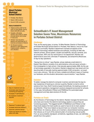 On-Demand Tools for Managing Educational Support Services
             About Portales
             Municipal
             School District
              •	 Portales, New Mexico
              •	 Nearly 2,800 students
              •	 Around 2,500 computers

             RESULTS/BENEFITS
              •	 Helped existing staff do the
                 work of more people, saving
                 District $40,000 annually.        SchoolDude’s IT Asset Management
              •	 Scalable, affordable
                 solution was suited to needs      Solution Saves Time, Maximizes Resources
                 of small district with limited
                 IT resources.                     in Portales School District
              •	 Solution was education-
                 specific	and	optimized	for	IT/
                 business processes of District.   Challenge
              •	 On-Demand solution                Time, as the saying goes, is money. To Mike Rackler, Director of Technology
                 allowed for rapid deployment,     at Portales Municipal School District in Portales, New Mexico, time is his most
                 implementation, adoption,         precious commodity. Rackler’s department oversees all aspects of the
                 and	utilization.
                                                   District’s technology-related hardware and software, including its Web site,
                                                   network printers, phone system, student and staff IDs, security cameras, and
                                                   all computers. With only four technicians in his department, Rackler was
                                                   determined	to	save	time,	eliminate	IT	headaches,	and	streamline	efficiencies	
                                                   of day-to-day operations.
                                   case study

                                                   “Saving time is critical,” says Rackler, whose relatively small district in
                                                   Eastern New Mexico consists of six administrative units and seven schools—
                                                   from kindergarten to high school—that educate approximately 2800. As the use
                                                   of technology expanded in the district, Rackler’s department was faced with the
                                                   daunting task of manually tracking approximately 2,500 computers—an exact
                                                   count	was	unknown.	“We	did	not	have	a	reliable	and	efficient	means	of	tracking	
                                                   our hardware, and the situation demanded a sound solution,” says Rackler.



 lity      information
                                                   Solution
erations   technology                              To better manage the district’s computer inventory and eliminate the day-to-
           ITAMDirect                              day headaches of tracking an unknown quantity, Rackler turned to online
                                                   solutions from Cary, North Carolina-based SchoolDude, the leading provider of
           •	 Easy to implement and use            on-demand operations management solutions designed exclusively for schools.
           •	 Automates asset discovery,           In this case, SchoolDude’s ITDirect and ITAMDirect for automated asset
              monitoring and reporting             management	and	help	desk	solutions	fit	the	bill.
           •	 Increases	IT	staff	efficiency
           •	 No hardware investment
              required                             Portales on Track
                                                   As the Director of Technology for the district, Rackler manages the technicians
           ITDirect                                who track and monitor the district’s technology assets to ensure they are
                                                   functioning	properly.	“The	biggest	benefit	of	ITAMDirect	and	ITDirect	is	that	
           •	 Resolves IT incidents faster         these tools replace the hand audits we used to have to do to track assets,”
           •	 Increases	technician	efficiency      says Rackler. “They have helped us log and track our computer inventory.
           •	 Improves customer service            ITAM-Direct,	for	instance,	allows	us	to	maintain	a	decentralized	tracking	system	
           •	 Tracks and reports on incident       that relieves us of much of the clerical burden of conducting manual audits.
              status with ease
                                                   From	an	accountability	standpoint,	all	districts,	regardless	of	size,	can	definitely	
                                                   benefit	from	this	system.”
                                                                                                                                   ➜
 