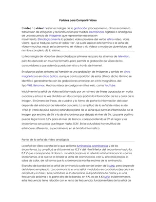 Portales para Compartir Video
El vídeo 1 o video2 3 es la tecnología de la grabación, procesamiento, almacenamiento,
transmisión de imágenes y reconstrucción por medios electrónicos digitales o analógicos
de una secuencia de imágenes que representan escenas en
movimiento. Etimológicamente la palabra video proviene del verbo latino video, vides,
videre, que se traduce como el verbo ‘ver’. Se suele aplicar este término a la señal de
vídeo y muchas veces se la denomina «el vídeo» o «la vídeo» a modo de abreviatura del
nombre completo de la misma.
La tecnología de vídeo fue desarrollada por primera vez para los sistemas de televisión,
pero ha derivado en muchos formatos para permitir la grabación de vídeo de los
consumidores y que además pueda ser visto a través de Internet.
En algunos países se llama así también a una grabación de imágenes y sonido en cinta
magnética o en disco óptico, aunque con la aparición de estos últimos dicho término se
identifica generalmente con las grabaciones anteriores en cinta magnética, del
tipo VHS, Betamax. Muchos vídeos se cuelgan en sitios web, como YouTube.
Inicialmente la señal de vídeo está formada por un número de líneas agrupadas en varios
cuadros y estos a la vez divididos en dos campos portan la información de luz y color de la
imagen. El número de líneas, de cuadros y la forma de portar la información del color
depende del estándar de televisión concreto. La amplitud de la señal de vídeo es de
1Vpp (1 voltio de pico a pico) estando la parte de la señal que porta la información de la
imagen por encima de 0V y la de sincronismos por debajo el nivel de 0V. La parte positiva
puede llegar hasta 0,7V para el nivel de blanco, correspondiendo a 0V el negro y los
sincronismos son pulsos que llegan hasta -0,3V. En la actualidad hay multitud de
estándares diferentes, especialmente en el ámbito informático.
Partes de la señal de vídeo analógica
La señal de vídeo consta de lo que se llama luminancia, crominancia y de los
sincronismos. La amplitud se sitúa entre los -0,3 V del nivel inferior del sincronismo hasta los
0,7 V que corresponde al blanco. La señal propia es la referida a la luminiscencia con los
sincronismos, a la que se le añade la señal de crominancia, con su sincronía propia, la
salva de color, de tal forma que la crominancia monta encima de la luminancia.
El ancho de banda de la señal de luminancia suele ser del orden de 5 MHz, pero depende
del sistema empleado. La crominancia es una señal modulada en cuadratura (es decir en
amplitud y en fase). A la portadora se la denomina «subportadora de color» y es una
frecuencia próxima a la parte alta de la banda, en PAL es de 4,43 MHz; evidentemente,
esta frecuencia tiene relación con el resto de frecuencias fundamentales de la señal de
 