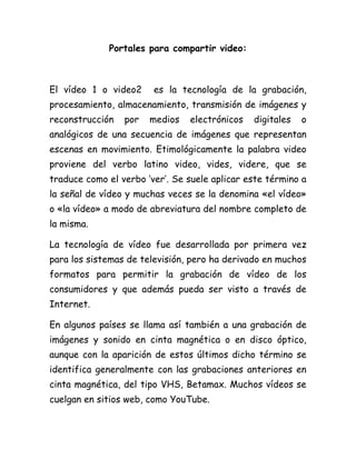 Portales para compartir video:
El vídeo 1 o video2 es la tecnología de la grabación,
procesamiento, almacenamiento, transmisión de imágenes y
reconstrucción por medios electrónicos digitales o
analógicos de una secuencia de imágenes que representan
escenas en movimiento. Etimológicamente la palabra video
proviene del verbo latino video, vides, videre, que se
traduce como el verbo ‘ver’. Se suele aplicar este término a
la señal de vídeo y muchas veces se la denomina «el vídeo»
o «la vídeo» a modo de abreviatura del nombre completo de
la misma.
La tecnología de vídeo fue desarrollada por primera vez
para los sistemas de televisión, pero ha derivado en muchos
formatos para permitir la grabación de vídeo de los
consumidores y que además pueda ser visto a través de
Internet.
En algunos países se llama así también a una grabación de
imágenes y sonido en cinta magnética o en disco óptico,
aunque con la aparición de estos últimos dicho término se
identifica generalmente con las grabaciones anteriores en
cinta magnética, del tipo VHS, Betamax. Muchos vídeos se
cuelgan en sitios web, como YouTube.
 