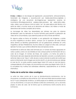 El vídeo o video es la tecnología de lagrabación, procesamiento, almacenamiento, transmisión de imágenes y reconstrucción por medios electrónicos digitales o analógicos de una secuencia de imágenes que representan escenas en movimiento. Etimológicamente la palabra video proviene del verbo latino video, vides, videre, que se traduce como el verbo ‘ver’. Se suele aplicar este término a la señal de vídeo y muchas veces se la denomina «el vídeo» o «la vídeo» a modo de abreviatura del nombre completo de la misma. La tecnología de vídeo fue desarrollada por primera vez para los sistemas de televisión, pero ha derivado en muchos formatos para permitir la grabación de vídeo de los consumidores y que además pueda ser visto a través de Internet. En algunos países se llama así también a una grabación de imágenes y sonido en cinta magnética o en disco óptico, aunque con la aparición de estos últimos dicho término se identifica generalmente con las grabaciones anteriores en cinta magnética, del tipo VHS,Betamax. Muchos vídeos se cuelgan en sitios web, como por ejemplo YouTube, que contiene diferentes tipos de reproducciones. Inicialmente la señal de vídeo está formada por un número de líneas agrupadas en varios cuadros y estos a la vez divididos en dos campos portan la información de luz y color de la imagen. El número de líneas, de cuadros y la forma de portar la información del color depende del estándar de televisión concreto. La amplitud de la señal de vídeo es de 1Vpp (1 voltio de pico a pico) estando la parte de la señal que porta la información de la imagen por encima de 0V y la de sincronismos por debajo el nivel de 0V. La parte positiva puede llegar hasta 0,7V para el nivel de blanco, correspondiendo a 0V el negro y los sincronismos son pulsos que llegan hasta -0,3V. En la actualidad hay multitud de estándares diferentes, especialmente en el ámbito informático. 
Partes de la señal de vídeo analógica La señal de vídeo consta de lo que se llamaluminancia, crominancia y de los sincronismos. La amplitud se sitúa entre los -0,3 V del nivel inferior del sincronismo hasta los 0,7 V que corresponde al blanco. La señal propia es la referida a la luminiscencia con los sincronismos, a la que se le añade la señal de crominancia, con su sincronía propia, la salva de color, de tal forma que la crominancia monta encima de la luminancia. 
 
