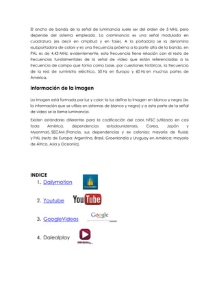 El ancho de banda de la señal de luminancia suele ser del orden de 5 MHz, pero depende del sistema empleado. La crominancia es una señal modulada en cuadratura (es decir en amplitud y en fase). A la portadora se la denomina «subportadora de color» y es una frecuencia próxima a la parte alta de la banda, en PAL es de 4,43 MHz; evidentemente, esta frecuencia tiene relación con el resto de frecuencias fundamentales de la señal de vídeo que están referenciadas a la frecuencia de campo que toma como base, por cuestiones históricas, la frecuencia de la red de suministro eléctrico, 50 Hz en Europa y 60 Hz en muchas partes de América. 
Información de la imagen La imagen está formada por luz y color; la luz define la imagen en blanco y negro (es la información que se utiliza en sistemas de blanco y negro) y a esta parte de la señal de vídeo se la llama luminancia. Existen estándares diferentes para la codificación del color, NTSC (utilizado en casi toda América, dependencias estadounidenses, Corea, Japón y Myanmar), SECAM (Francia, sus dependencias y ex colonias; mayoría de Rusia) y PAL (resto de Europa; Argentina, Brasil, Groenlandia y Uruguay en América; mayoría de África, Asia y Oceanía). 
INDICE 
1. Dailymotion 
2. Youtube 
3. GoogleVideos 
4. Dalealplay  