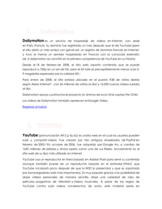 Dailymotion es un servicio de hospedaje de vídeos en Internet, con sede en París, Francia. Su dominio fue registrado un mes después que el de YouTube (pero el sitio abrió un mes antes) con gandi.net, un registro de dominios francés en Internet, y tuvo al menos un servidor hospedado en Francia con la conocida extensión de .fr.dailymotion se convirtió en la primera competencia de YouTube en su historia Desde el 18 de febrero de 2008, el sitio web soporta contenido que se puede reproducir a 720p en un set de HD, pero el bit rate es perceptiblemente menor a los 5- 9 megabites esperados por la calidad HD.1 Para enero de 2008, el sitio estaba ubicado en el puesto #38 de visitas diarias según Alexa Internet2 , con 26 millones de visitas al día3 y 16.000 nuevos vídeos subidos al día. Dailymotion apoya y patrocina el proyecto sin ánimos de lucro One Laptop Per Child Los videos de Dailymotion también aparecen enGoogle Video. Regresar al indice YouTube (pronunciación AFI [ˈjuːtjuːb]) es unsitio web en el cual los usuarios pueden subir y compartir vídeos. Fue creado por tres antiguos empleados de PayPal en febrero de 2005.4 En octubre de 2006, fue adquirido por Google Inc. a cambio de 1650 millones de dólares y ahora opera como una de sus filiales. Actualmente es el sitio web de su tipo más utilizado en internet. YouTube usa un reproductor en línea basado en Adobe Flash para servir su contenido (aunque también puede ser un reproductor basado en el estándar HTML5, que YouTube incorporó poco después de que la W3C lo presentara y que es soportado por losnavegadores web más importantes). Es muy popular gracias a la posibilidad de alojar vídeos personales de manera sencilla. Aloja una variedad de clips de películas, programas de televisión y vídeos musicales. A pesar de las reglas de YouTube contra subir vídeos conderechos de autor, este material existe en  