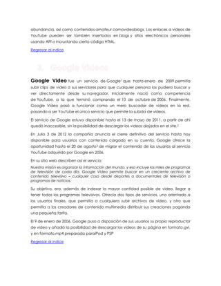 abundancia, así como contenidos amateur comovideoblogs. Los enlaces a vídeos de YouTube pueden ser también insertados en blogs y sitios electrónicos personales usando API o incrustando cierto código HTML. Regresar al indice Google Video fue un servicio de Google1 que hasta enero de 2009 permitía subir clips de vídeo a sus servidores para que cualquier persona los pudiera buscar y ver directamente desde su navegador. Inicialmente nació como competencia de YouTube, a la que terminó comprando el 10 de octubre de 2006. Finalmente, Google Vídeo pasó a funcionar como un mero buscador de vídeos en la red, pasando a ser YouTube el único servicio que permite la subida de vídeos. El servicio de Google estuvo disponible hasta el 13 de mayo de 2011, a partir de ahí quedó inaccesible, sin la posibilidad de descargar los videos alojados en el site.2 En Julio 3 de 2012 la compañía anuncia el cierre definitivo del servicio hasta hoy disponible para usuarios con contenido cargado en su cuenta, Google ofrece la oportunidad hasta el 20 de agosto3 de migrar el contenido de los usuarios al servicio YouTube adquirido por Google en 2006. En su sitio web describen así el servicio: Nuestra misión es organizar la información del mundo, y eso incluye los miles de programas de televisión de cada día. Google Video permite buscar en un creciente archivo de contenido televisivo – cualquier cosa desde deportes a documentales de televisión o programas de noticias. Su objetivo, era, además de indexar la mayor cantidad posible de video, llegar a tener todos los programas televisivos. Ofrecía dos tipos de servicios, uno orientado a los usuarios finales, que permitía a cualquiera subir archivos de video, y otro que permitía a los creadores de contenido multimedia distribuir sus creaciones pagando una pequeña tarifa. El 9 de enero de 2006, Google puso a disposición de sus usuarios su propio reproductor de video y añadió la posibilidad de descargar los videos de su página en formato.gvi, y en formato.mp4 preparado paraiPod y PSP Regresar al indice 

