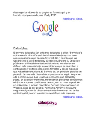descargar los videos de su página en formato.gvi, y en formato.mp4 preparado para iPod y PSP. Regresar al índice. Dalealplay. El servicio dalealplay (en adelante dalealplay o el/los "Servicio/s") ubicado en la dirección web inicial www.dalealplay.com (o en otras ubicaciones que decida Advernet. S.L.) permite que los Usuarios de la Web dalealplay puedan enviar para su ubicación pública en el Website contenidos tal y como los mismos se definen más adelante bajo las condiciones que se describen a continuación y en todo caso en los formatos y pesos máximos que AdverNet comunique. El Servicio es, en principio, gratuito sin perjuicio de que esta circunstancia pueda variar según lo que se cita a continuación. Los Usuarios reconocen que dalealplay podrá, en cualquier momento, modificar las presentes condiciones o introducir nuevas condiciones de uso, con su mera exposición en el Website, e incluso cancelar el Servicio preavisando en el Website, caso de ser posible. Asimismo AdverNet no asume ninguna obligación de ubicación o mantenimiento en red de los contenidos tal y como los mismos se definen más adelante. Regresar al índice. 