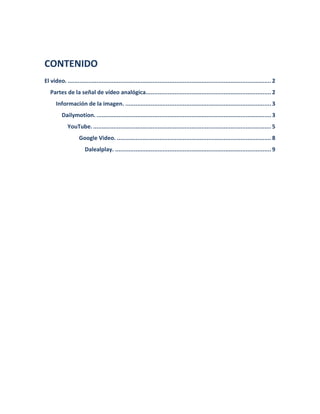 CONTENIDO 
El video. ........................................................................................................................ 2 
Partes de la señal de vídeo analógica.......................................................................... 2 
Información de la imagen. ...................................................................................... 3 
Dailymotion. ....................................................................................................... 3 
YouTube. ......................................................................................................... 5 
Google Video. ........................................................................................... 8 Dalealplay. ............................................................................................ 9 
 