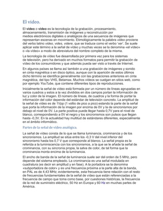 El video. El vídeo o video es la tecnología de la grabación, procesamiento, almacenamiento, transmisión de imágenes y reconstrucción por medios electrónicos digitales o analógicos de una secuencia de imágenes que representan escenas en movimiento. Etimológicamente la palabra video proviene del verbo latino video, vides, videre, que se traduce como el verbo ‘ver’. Se suele aplicar este término a la señal de vídeo y muchas veces se la denomina «el vídeo» o «la vídeo» a modo de abreviatura del nombre completo de la misma. La tecnología de vídeo fue desarrollada por primera vez para los sistemas de televisión, pero ha derivado en muchos formatos para permitir la grabación de vídeo de los consumidores y que además pueda ser visto a través de Internet. En algunos países se llama así también a una grabación de imágenes y sonido en cinta magnética o en disco óptico, aunque con la aparición de estos últimos dicho término se identifica generalmente con las grabaciones anteriores en cinta magnética, del tipo VHS, Betamax. Muchos vídeos se cuelgan en sitios web, como por ejemplo YouTube, que contiene diferentes tipos de reproducciones. Inicialmente la señal de vídeo está formada por un número de líneas agrupadas en varios cuadros y estos a la vez divididos en dos campos portan la información de luz y color de la imagen. El número de líneas, de cuadros y la forma de portar la información del color depende del estándar de televisión concreto. La amplitud de la señal de vídeo es de 1Vpp (1 voltio de pico a pico) estando la parte de la señal que porta la información de la imagen por encima de 0V y la de sincronismos por debajo el nivel de 0V. La parte positiva puede llegar hasta 0,7V para el nivel de blanco, correspondiendo a 0V el negro y los sincronismos son pulsos que llegan hasta -0,3V. En la actualidad hay multitud de estándares diferentes, especialmente en el ámbito informático. 
Partes de la señal de vídeo analógica. La señal de vídeo consta de lo que se llama luminancia, crominancia y de los sincronismos. La amplitud se sitúa entre los -0,3 V del nivel inferior del sincronismo hasta los 0,7 V que corresponde al blanco. La señal propia es la referida a la luminiscencia con los sincronismos, a la que se le añade la señal de crominancia, con su sincronía propia, la salva de color, de tal forma que la crominancia monta encima de la luminancia. El ancho de banda de la señal de luminancia suele ser del orden de 5 MHz, pero depende del sistema empleado. La crominancia es una señal modulada en cuadratura (es decir en amplitud y en fase). A la portadora se la denomina «subportadora de color» y es una frecuencia próxima a la parte alta de la banda, en PAL es de 4,43 MHz; evidentemente, esta frecuencia tiene relación con el resto de frecuencias fundamentales de la señal de vídeo que están referenciadas a la frecuencia de campo que toma como base, por cuestiones históricas, la frecuencia de la red de suministro eléctrico, 50 Hz en Europa y 60 Hz en muchas partes de América.  