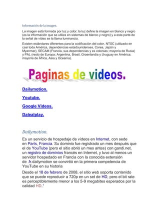Información de la imagen. La imagen está formada por luz y color; la luz define la imagen en blanco y negro (es la información que se utiliza en sistemas de blanco y negro) y a esta parte de la señal de vídeo se la llama luminancia. Existen estándares diferentes para la codificación del color, NTSC (utilizado en casi toda América, dependencias estadounidenses, Corea, Japón y Myanmar), SECAM (Francia, sus dependencias y ex colonias; mayoría de Rusia) y PAL (resto de Europa; Argentina, Brasil, Groenlandia y Uruguay en América; mayoría de África, Asia y Oceanía). 
Dailymotion. Youtube. Google Videos. Dalealplay. 
Dailymotion. Es un servicio de hospedaje de vídeos en Internet, con sede en París, Francia. Su dominio fue registrado un mes después que el de YouTube (pero el sitio abrió un mes antes) con gandi.net, un registro de dominios francés en Internet, y tuvo al menos un servidor hospedado en Francia con la conocida extensión de .fr.dailymotion se convirtió en la primera competencia de YouTube en su historia Desde el 18 de febrero de 2008, el sitio web soporta contenido que se puede reproducir a 720p en un set de HD, pero el bit rate es perceptiblemente menor a los 5-9 megabites esperados por la calidad HD.1  