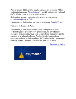 Para enero de 2008, el sitio estaba ubicado en el puesto #38 de visitas diarias según Alexa Internet2 , con 26 millones de visitas al día3 y 16.000 nuevos vídeos subidos al día. Dailymotion apoya y patrocina el proyecto sin ánimos de lucro One Laptop Per Child Los videos de Dailymotion también aparecen en Google Video. Protección de derechos de Autor. Dailymotion, a diferencia de YouTube, se especializa a en cortometrajes de creación semi-profesional, no en videos de shows de televisión (aunque este contenido es frecuente); por lo que con la ayuda del software Audible Magic, ha puesto en ejecución sistema acústico del tipo de "huella dactilar" que puede detectar vídeos con derechos de autor y no publicarlos. Regresar al índice.  