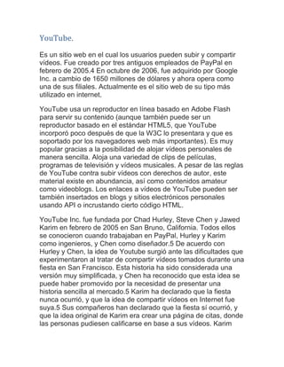 YouTube. Es un sitio web en el cual los usuarios pueden subir y compartir vídeos. Fue creado por tres antiguos empleados de PayPal en febrero de 2005.4 En octubre de 2006, fue adquirido por Google Inc. a cambio de 1650 millones de dólares y ahora opera como una de sus filiales. Actualmente es el sitio web de su tipo más utilizado en internet. YouTube usa un reproductor en línea basado en Adobe Flash para servir su contenido (aunque también puede ser un reproductor basado en el estándar HTML5, que YouTube incorporó poco después de que la W3C lo presentara y que es soportado por los navegadores web más importantes). Es muy popular gracias a la posibilidad de alojar vídeos personales de manera sencilla. Aloja una variedad de clips de películas, programas de televisión y vídeos musicales. A pesar de las reglas de YouTube contra subir vídeos con derechos de autor, este material existe en abundancia, así como contenidos amateur como videoblogs. Los enlaces a vídeos de YouTube pueden ser también insertados en blogs y sitios electrónicos personales usando API o incrustando cierto código HTML. YouTube Inc. fue fundada por Chad Hurley, Steve Chen y Jawed Karim en febrero de 2005 en San Bruno, California. Todos ellos se conocieron cuando trabajaban en PayPal, Hurley y Karim como ingenieros, y Chen como diseñador.5 De acuerdo con Hurley y Chen, la idea de Youtube surgió ante las dificultades que experimentaron al tratar de compartir vídeos tomados durante una fiesta en San Francisco. Esta historia ha sido considerada una versión muy simplificada, y Chen ha reconocido que esta idea se puede haber promovido por la necesidad de presentar una historia sencilla al mercado.5 Karim ha declarado que la fiesta nunca ocurrió, y que la idea de compartir vídeos en Internet fue suya.5 Sus compañeros han declarado que la fiesta sí ocurrió, y que la idea original de Karim era crear una página de citas, donde las personas pudiesen calificarse en base a sus vídeos. Karim  