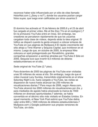 reconoce haber sido influenciado por un sitio de citas llamado HotorNot.com (‘¿Sexy o no?’), donde los usuarios podían cargar fotos suyas, que luego eran calificadas por otros usuarios.5 El dominio fue activado el 15 de febrero de 2005,6 y el 23 de abril fue cargado el primer vídeo, Me at the Zoo (‘Yo en el zoológico’).7 En la primavera YouTube entró en línea. Sin embargo, los creadores se percataron rápidamente de que los usuarios cargaban toda clase de vídeos, dejando atrás la idea original. El tráfico se disparó cuando la gente empezó a colocar enlaces de YouTube en sus páginas de MySpace.5 El rápido crecimiento del sitio atrajo a Time Warner y Sequoia Capital, que invirtieron en el mismo. Luego de que, en octubre de 2005, la empresa Nike colocara un spot protagonizado por Ronaldinho, grandes compañías empezaron a sentirse atraídas por YouTube.5 Sólo en 2005, Sequoia tuvo que invertir 8,5 millones de dólares estadounidenses en el sitio. Sede original de YouTube (2.º piso). Para diciembre de 2005 las páginas de YouTube eran visitadas unas 50 millones de veces al día. Sin embargo, luego de que el vídeo musical Lazy Sunday, transmitido originalmente en el show Saturday Night Live, fuera cargado a YouTube, las visitas se dispararon de nuevo hasta alcanzar las 250 millones de visualizaciones diarias.7 Para mayo de 2006, según Alexa.com, YouTube alcanzó los 2000 millones de visualizaciones por día, y para mediados de agosto había alcanzado la marca de 7000 millones en diversas oportunidades;7 además, se había convertido en el décimo sitio más visitado en Estados Unidos. En aquel momento, el New York Post estimó que YouTube debía valer entre 600 y 1000 millones de dólares estadounidenses.7 MySpace.com y Google publicaron sus propias versiones de YouTube, sin éxito.  