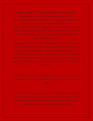 El vídeo 1 o video2 3 es la tecnología de la grabación, procesamiento, 
almacenamiento, transmisión de imágenes y reconstrucción por 
medios electrónicos digitales o analógicos de una secuencia de imágenes que 
representan escenas en movimiento. Etimológicamente la 
palabra video proviene del verbo latino video, vides, videre, que se traduce 
como el verbo ‘ver’. Se suele aplicar este término a la señal de vídeo y muchas 
veces se la denomina «el vídeo» o «la vídeo» a modo de abreviatura del 
nombre completo de la misma. 
Google Video fue un servicio de Google1 que hasta enero de 2009 permitía 
subir clips de vídeo a sus servidores para que cualquier persona los pudiera 
buscar y ver directamente desde su navegador. Inicialmente nació como 
competencia de YouTube, a la que terminó comprando el 10 de octubre de 
2006. Finalmente, Google Vídeo pasó a funcionar como un mero buscador de 
vídeos en la red, pasando a ser YouTube el único servicio que permite la subida 
de vídeos. 
El servicio de Google estuvo disponible hasta el 13 de mayo de 2011, a partir 
de ahí quedó inaccesible, sin la posibilidad de descargar los video s alojados en 
el site.2 
En Julio 3 de 2012 la compañía anuncia el cierre definitivo del servicio hasta 
hoy disponible para usuarios con contenido cargado en su cuenta, Google 
ofrece la oportunidad hasta el 20 de agosto3 de migrar el contenido de los 
usuarios al servicio YouTube adquirido por Google en 2006. 
 