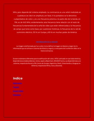 MHz, pero depende del sistema empleado. La crominancia es una señal modulada en 
cuadratura (es decir en amplitud y en fase). A la portadora se la denomina 
«subportadora de color» y es una frecuencia próxima a la parte alta de la banda, en 
PAL es de 4,43 MHz; evidentemente, esta frecuencia tiene relación con el resto de 
frecuencias fundamentales de la señal de vídeo que están referenciadas a la frecuencia 
de campo que toma como base, por cuestiones históricas, la frecuencia de la red de 
suministro eléctrico, 50 Hz en Europa y 60 Hz en muchas partes de América. 
La imagen está formada por luz y color; la luz define la imagen en blanco y negro (es la 
información que se utiliza en sistemas de blanco y negro) y a esta parte de la señal de vídeo se la 
llama luminancia. 
Existen estándares diferentes para la codificación del color, NTSC (utilizado en casi toda América, 
dependencias estadounidenses, Corea, Japón y Myanmar), SECAM (Francia, sus dependencias y ex 
colonias; mayoría de Rusia) y PAL (resto de Europa; Argentina, Brasil, Groenlandia y Uruguay en 
América; mayoría de África, Asia y Oceanía). 
Indice 
Dailymotion 
Youtube 
Google Videos 
Dalealplay 
 
