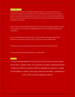 #DALYMOTION 
Dailymotion es un servicio de hospedaje de vídeos en internet, con sede en París, Francia. Su 
dominio fue registrado un mes después que el de YouTube (pero el sitio abrió un mes antes) con 
gandi.net, un registro de dominios francés en internet, y tuvo al menos un servidor hospedado en 
Francia con la conocida extensión de .fr.dailymotion se convirtió en la primera competencia seria 
de YouTube en su historia. 
Desde el 18 de febrero de 2008, el sitio web soporta contenido que se puede reproducir a 720p en 
un set de HD, pero el bit rate es perceptiblemente menor a los 5-9 megabites esperados por la 
calidad HD.1 
Para enero de 2008, el sitio estaba ubicado en el puesto #38 de visitas diarias según Alexa 
Internet,2 con 26 millones de visitas al día3 y 16.000 nuevos vídeos subidos al día. 
Dailymotion apoya y patrocina el proyecto sin ánimos de lucro One Laptop Per Child 
Los videos de Dailymotion también aparecen en Google Video. 
YOUTUBE 
YouTube (pronunciación AFI [ˈjuːtjuːb]) es un sitio web en el cual los usuarios 
pueden subir y compartir vídeos. Fue creado por tres antiguos empleados de PayPal 
en febrero de 2005.4 En octubre de 2006, fue adquirido por Google Inc. a cambio 
de 1650 millones de dólares y ahora opera como una de sus filiales. Actualmente es 
el sitio web de su tipo más utilizado en internet. 
 