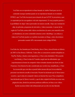 YouTube usa un reproductor en línea basado en Adobe Flash para servir su 
contenido (aunque también puede ser un reproductor basado en el estándar 
HTML5, que YouTube incorporó poco después de que la W3C lo presentara y que 
es soportado por los navegadores web más importantes). Es muy popular gracias a 
la posibilidad de alojar vídeos personales de manera sencilla. Aloja una variedad de 
clips de películas, programas de televisión y vídeos musicales. A pesar de las 
reglas de YouTube contra subir vídeos con derechos de autor, este material existe 
en abundancia, así como contenidos amateur como videoblogs. Los enlaces a 
vídeos de YouTube pueden ser también insertados en blogs y sitios electrónicos 
personales usando API o incrustando cierto código HTML. 
YouTube Inc. fue fundada por Chad Hurley, Steve Chen y Jawed Karim en febrero 
de 2005 en San Bruno, California. Todos ellos se conocieron cuando trabajaban en 
PayPal, Hurley y Karim como ingenieros, y Chen como diseñador.5 De acuerdo 
con Hurley y Chen, la idea de Youtube surgió ante las dificultades que 
experimentaron al tratar de compartir vídeos tomados durante una fiesta en San 
Francisco. Esta historia ha sido considerada una versión muy simplificada, y Chen 
ha reconocido que esta idea se puede haber promovido por la necesidad de 
presentar una historia sencilla al mercado.5 Karim ha declarado que la fiesta nunca 
ocurrió, y que la idea de compartir vídeos en Internet fue suya.5 Sus compañeros 
han declarado que la fiesta sí ocurrió, y que la idea original de Karim era crear una 
página de citas, donde las personas pudiesen calificarse en base a sus vídeos. 
Karim reconoce haber sido influenciado por un sitio de citas llamado 
 