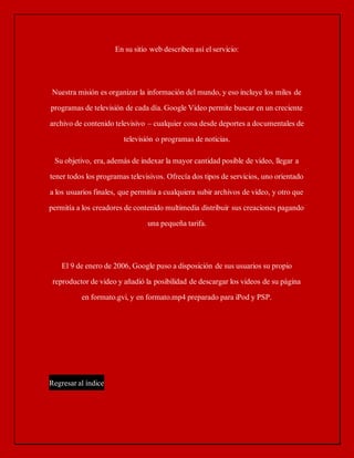 En su sitio web describen así el servicio: 
Nuestra misión es organizar la información del mundo, y eso incluye los miles de 
programas de televisión de cada día. Google Video permite buscar en un creciente 
archivo de contenido televisivo – cualquier cosa desde deportes a documentales de 
televisión o programas de noticias. 
Su objetivo, era, además de indexar la mayor cantidad posible de video, llegar a 
tener todos los programas televisivos. Ofrecía dos tipos de servicios, uno orientado 
a los usuarios finales, que permitía a cualquiera subir archivos de video, y otro que 
permitía a los creadores de contenido multimedia distribuir sus creaciones pagando 
una pequeña tarifa. 
El 9 de enero de 2006, Google puso a disposición de sus usuarios su propio 
reproductor de video y añadió la posibilidad de descargar los videos de su página 
en formato.gvi, y en formato.mp4 preparado para iPod y PSP. 
Regresar al índice 
 