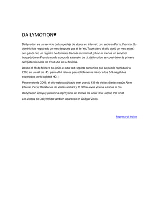 DAILYMOTION♥
Dailymotion es un servicio de hospedaje de vídeos en internet, con sede en París, Francia. Su
dominio fue registrado un mes después que el de YouTube (pero el sitio abrió un mes antes)
con gandi.net, un registro de dominios francés en internet, y tuvo al menos un servidor
hospedado en Francia con la conocida extensión de .fr.dailymotion se convirtió en la primera
competencia seria de YouTube en su historia.
Desde el 18 de febrero de 2008, el sitio web soporta contenido que se puede reproducir a
720p en un set de HD, pero el bit rate es perceptiblemente menor a los 5-9 megabites
esperados por la calidad HD.1
Para enero de 2008, el sitio estaba ubicado en el puesto #38 de visitas diarias según Alexa
Internet,2 con 26 millones de visitas al día3 y 16.000 nuevos vídeos subidos al día.
Dailymotion apoya y patrocina el proyecto sin ánimos de lucro One Laptop Per Child
Los videos de Dailymotion también aparecen en Google Video.
Regresaral índice
 