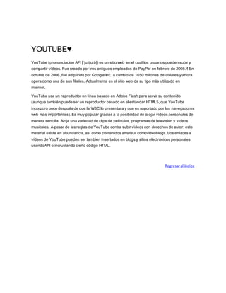 YOUTUBE♥
YouTube (pronunciación AFI [ˈjuːtjuːb]) es un sitio web en el cual los usuarios pueden subir y
compartir vídeos. Fue creado por tres antiguos empleados de PayPal en febrero de 2005.4 En
octubre de 2006, fue adquirido por Google Inc. a cambio de 1650 millones de dólares y ahora
opera como una de sus filiales. Actualmente es el sitio web de su tipo más utilizado en
internet.
YouTube usa un reproductor en línea basado en Adobe Flash para servir su contenido
(aunque también puede ser un reproductor basado en el estándar HTML5, que YouTube
incorporó poco después de que la W3C lo presentara y que es soportado por los navegadores
web más importantes). Es muy popular gracias a la posibilidad de alojar vídeos personales de
manera sencilla. Aloja una variedad de clips de películas, programas de televisión y vídeos
musicales. A pesar de las reglas de YouTube contra subir vídeos con derechos de autor, este
material existe en abundancia, así como contenidos amateur comovideoblogs. Los enlaces a
vídeos de YouTube pueden ser también insertados en blogs y sitios electrónicos personales
usandoAPI o incrustando cierto código HTML.
Regresaral índice
 