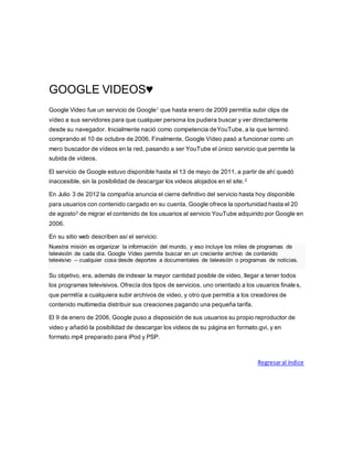 GOOGLE VIDEOS♥
Google Video fue un servicio de Google1 que hasta enero de 2009 permitía subir clips de
vídeo a sus servidores para que cualquier persona los pudiera buscar y ver directamente
desde su navegador. Inicialmente nació como competencia deYouTube, a la que terminó
comprando el 10 de octubre de 2006. Finalmente, Google Vídeo pasó a funcionar como un
mero buscador de vídeos en la red, pasando a ser YouTube el único servicio que permite la
subida de vídeos.
El servicio de Google estuvo disponible hasta el 13 de mayo de 2011, a partir de ahí quedó
inaccesible, sin la posibilidad de descargar los videos alojados en el site.2
En Julio 3 de 2012 la compañía anuncia el cierre definitivo del servicio hasta hoy disponible
para usuarios con contenido cargado en su cuenta, Google ofrece la oportunidad hasta el 20
de agosto3 de migrar el contenido de los usuarios al servicio YouTube adquirido por Google en
2006.
En su sitio web describen así el servicio:
Nuestra misión es organizar la información del mundo, y eso incluye los miles de programas de
televisión de cada día. Google Video permite buscar en un creciente archivo de contenido
televisivo – cualquier cosa desde deportes a documentales de televisión o programas de noticias.
Su objetivo, era, además de indexar la mayor cantidad posible de video, llegar a tener todos
los programas televisivos. Ofrecía dos tipos de servicios, uno orientado a los usuarios finales,
que permitía a cualquiera subir archivos de video, y otro que permitía a los creadores de
contenido multimedia distribuir sus creaciones pagando una pequeña tarifa.
El 9 de enero de 2006, Google puso a disposición de sus usuarios su propio reproductor de
video y añadió la posibilidad de descargar los videos de su página en formato.gvi, y en
formato.mp4 preparado para iPod y PSP.
Regresaral índice
 