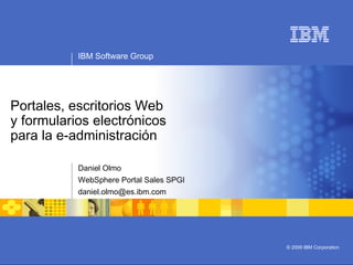 IBM Software Group
© 2009 IBM Corporation
Portales, escritorios Web
y formularios electrónicos
para la e-administración
Daniel Olmo
WebSphere Portal Sales SPGI
daniel.olmo@es.ibm.com
 