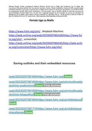 Massimo Morigi, Tramite congelamenti Wayback Machine: Portale Ugo La Malfa, Sito Fondazione Ugo La Malfa, Sito
Associazione Mazziniana Italiana, Sito Associazione Nazionale Veterani e Reduci Garibaldini. Tramite gli URL congelati tramite
la Wayback Machine si trova opera omnia di Ugo La Malfa, diversi numeri de “Il Pensiero Mazziniano e sul sito dell’ANVRG,
nel congelamento all’URL della sezione di Ravenna, si trovano quattro foto di Massimo Morigi in visita alla casa-museo di
cimeli garibaldini di Gianni Dalla Casa e da altro sito si aggiunge immagine di una locandina che riporta una immagine del
dibattito fra Ugo La Malfa e Pietro Ingrao avvenuto a Ravenna il 13 dicembre 1965, p. 1 di 28, caricato su Internet Archive in
data IX Febbraio 2023, nel 174° anniversario della fondazione della Repubblica Romana del 1849.
Portale Ugo La Malfa
https://www.fulm.org/ulm/ , Wayback Machine:
https://web.archive.org/web/20230207081628/https://www.ful
m.org/ulm/ , screenshot:
https://web.archive.org/web/20230207081635/http://web.archi
ve.org/screenshot/https://www.fulm.org/ulm/
Saving outlinks and their embedded resources
/web/20230207081649/https://www.fulm.org/ Done!
/web/20230207081659/https://www.fulm.org/ulm/multimedia
/archivio-audiovisivo/ Done! First Archive
/web/20230207081659/https://www.fulm.org/ulm/multimedia
/archivio-fotografico/ Done! First Archive
/web/20230207081654/https://www.fulm.org/ulm/biblioteca/
Done!
/web/20230207081710/https://www.fulm.org/ulm/biblioteca/
miscellanea/ Done!
 