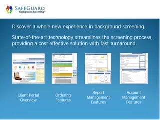 Discover a whole new experience in background screening.

State-of-the-art technology streamlines the screening process,
providing a cost effective solution with fast turnaround.




                                   Report         Account
  Client Portal    Ordering
                                 Management     Management
   Overview        Features
                                  Features       Features
 