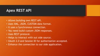 Apex REST API
• Allows building own REST API.
• Uses XML, JSON, CUSTOM data format.
• It uses a Synchronous connection.
• ...