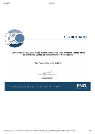 21/02/2017 Portal FNQ
http://fnq.micropower.com.br/Performa/Web/Lms/Student/PrintCertificateDialog.aspx?p%2bO0Og3zZpQYyePPKiVN0jZT3owNxjfN 1/1
 
  
 
Certificamos que o(a) Sr.(a) Marco Aurélio participou do curso Primeiros Passos para a
Excelência da Gestão, com carga horária de 4 hora(s)/aula. 
 
 
 
São Paulo, 28 de junho de 2015.
 