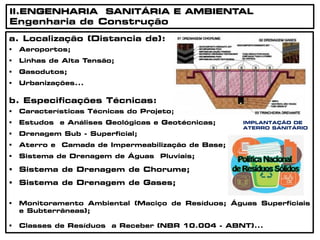 IMPLANTAÇÃO DE
ATERRO SANITÁRIO
a. Localização (Distancia de):
 Aeroportos;
 Linhas de Alta Tensão;
 Gasodutos;
 Urbanizações...
b. Especificações Técnicas:
 Características Técnicas do Projeto;
 Estudos e Análises Geológicas e Geotécnicas;
 Drenagem Sub - Superficial;
 Aterro e Camada de Impermeabilização de Base;
 Sistema de Drenagem de Águas Pluviais;
 Sistema de Drenagem de Chorume;
 Sistema de Drenagem de Gases;
 Monitoramento Ambiental (Maciço de Resíduos; Águas Superficiais
e Subterrâneas);
 Classes de Resíduos a Receber (NBR 10.004 - ABNT)...
II.ENGENHARIA SANITÁRIA E AMBIENTAL
Engenharia de Construção
 