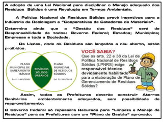 A adoção de uma Lei Nacional para disciplinar o Manejo adequado dos
Resíduos Sólidos é uma Revolução em Termos Ambientais.
A Política Nacional de Resíduos Sólidos prevê incentivos para a
Indústria da Reciclagem e “Cooperativas de Catadores de Materiais”.
Determina ainda que a “Gestão dos Resíduos” será de
Responsabilidade de todos: Governo Federal; Estados; Municípios;
Empresas e toda a Sociedade.
Os Lixões, onde os Resíduos são lançados a céu aberto, estão
proibidos.
Assim, todas as Prefeituras deverão construir Aterros
Sanitários ambientalmente adequados, sem possibilidade de
reaproveitamento.
O Governo Federal só repassará Recursos para “Limpeza e Manejo de
Resíduos” para as Prefeituras com um “Plano de Gestão” aprovado.
 