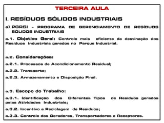 TERCEIRA AULA
I. RESÍDUOS SÓLIDOS INDUSTRIAIS
a) PGRSI – PROGRAMA DE GERENCIAMENTO DE RESÍDUOS
SÓLIDOS INDUSTRIAIS
a.1. Objetivo Geral: Controle mais eficiente da destinação dos
Resíduos Industriais gerados no Parque Industrial.
a.2. Considerações:
a.2.1. Processos de Acondicionamento Residual;
a.2.2. Transporte;
a.2.3. Armazenamento e Disposição Final.
a.3. Escopo do Trabalho:
a.3.1. Identificação dos Diferentes Tipos de Resíduos gerados
pelas Atividades Industriais;
a.3.2. Incentivo a Reciclagem de Resíduos;
a.3.3. Controle dos Geradores, Transportadores e Receptores.
 