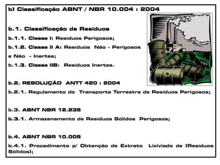 b) Classificação ABNT / NBR 10.004 : 2004
b.1. Classificação de Resíduos
b.1.1. Classe I: Resíduos Perigosos;
b.1.2. Classe II A: Resíduos Não – Perigosos
e Não - Inertes;
b.1.3. Classe IIB: Resíduos Inertes.
b.2. RESOLUÇÃO ANTT 420 : 2004
b.2.1. Regulamento do Transporte Terrestre de Resíduos Perigosos;
b.3. ABNT NBR 12.235
b.3.1. Armazenamento de Resíduos Sólidos Perigosos;
b.4. ABNT NBR 10.005
b.4.1. Procedimento p/ Obtenção de Extrato Lixiviado de (Resíduos
Sólidos);
 