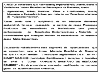 A nova Lei estabelece que Fabricantes; Importadores; Distribuidores e
Vendedores devam Recolher as Embalagens de Produtos, como:
 Agrotóxicos; Pilhas; Baterias; Óleos e Lubrificantes; Pneus;
Lâmpadas e Eletroeletrônicos, por meio de um Mecanismo chamado
de “Logística Reversa".
Assim sendo com o surgimento de um Mercado altamente
sustentável, far-se-á necessário o domínio de novos Processos
Produtivos que necessitarão de Profissionais com grande
conhecimento de Tecnologias Contemporâneas , Materiais e
Procedimentos que consigam atender às necessidades de Demanda
desse Nicho Consumidor.
Visualizando Holisticamente esse segmento de oportunidades que
se apresentam para o jovem Mercado Brasileiro de Consumo
foi que a CTCAT BRASIL ( Instituição Organizadora ) e a STDR –
SMART MACHINE ( Instituição Certificadora ) tomaram a iniciativa
de criar o Curso “ANALISTA SANITÁRIO DE RESÍDUOS
SÓLIDOS” a fim de proporcionar uma maior qualificação no mercado
global da Sustentabilidade Ambiental.
 